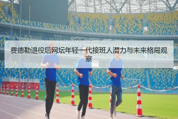 费德勒退役后网坛年轻一代接班人潜力与未来格局观察